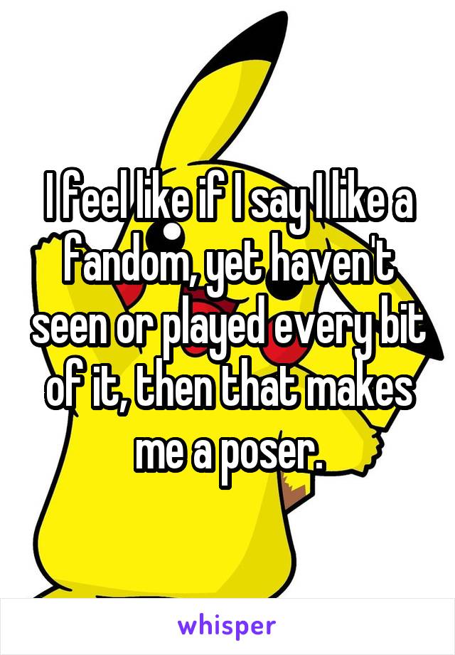 I feel like if I say I like a fandom, yet haven't seen or played every bit of it, then that makes me a poser.