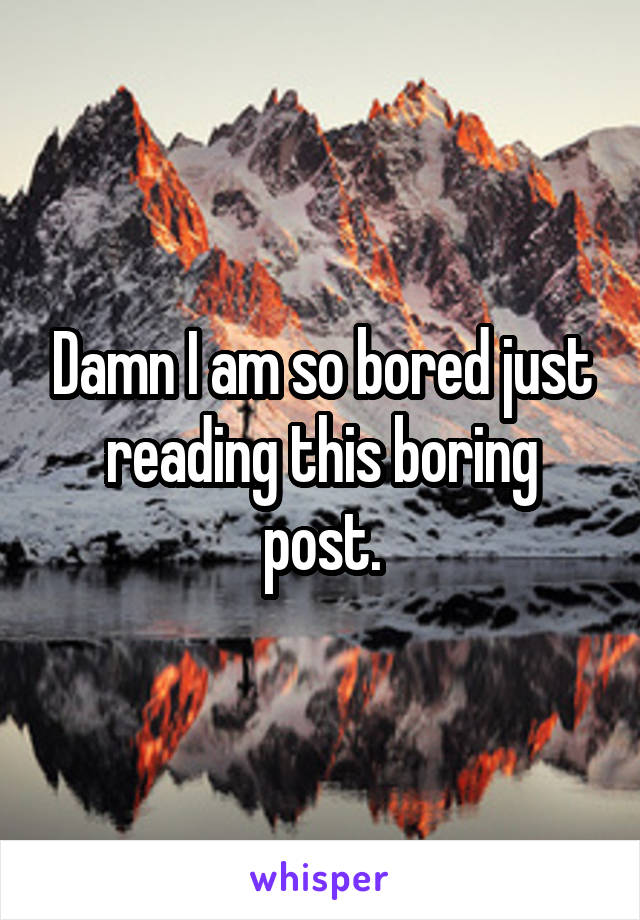 Damn I am so bored just reading this boring post.