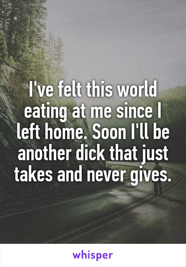 I've felt this world eating at me since I left home. Soon I'll be another dick that just takes and never gives.