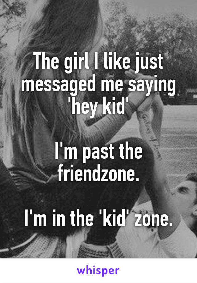 The girl I like just messaged me saying 'hey kid'

I'm past the friendzone.

I'm in the 'kid' zone.