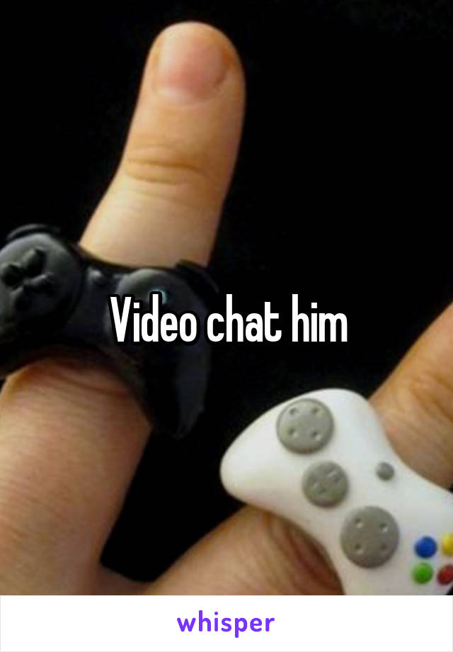 Video chat him