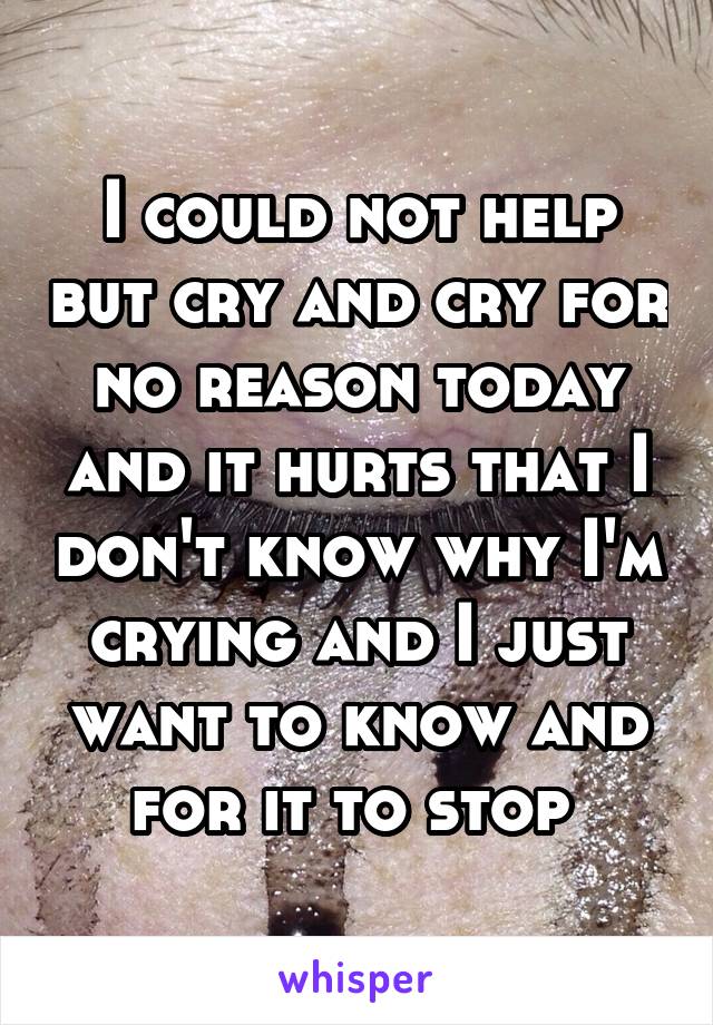 I could not help but cry and cry for no reason today and it hurts that I don't know why I'm crying and I just want to know and for it to stop 