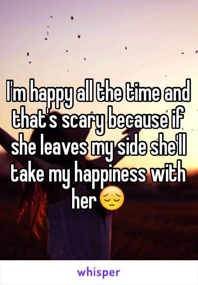 I'm happy all the time and that's scary because if she leaves my side she'll take my happiness with her😔