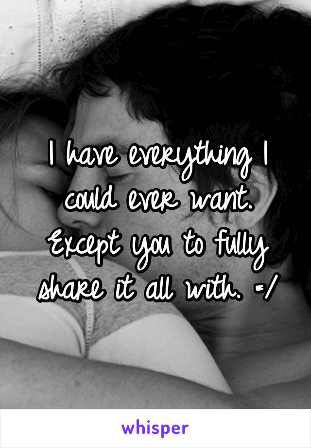 I have everything I could ever want. Except you to fully share it all with. =/