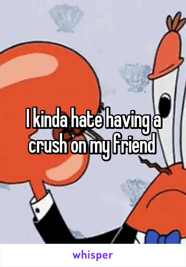 I kinda hate having a crush on my friend 