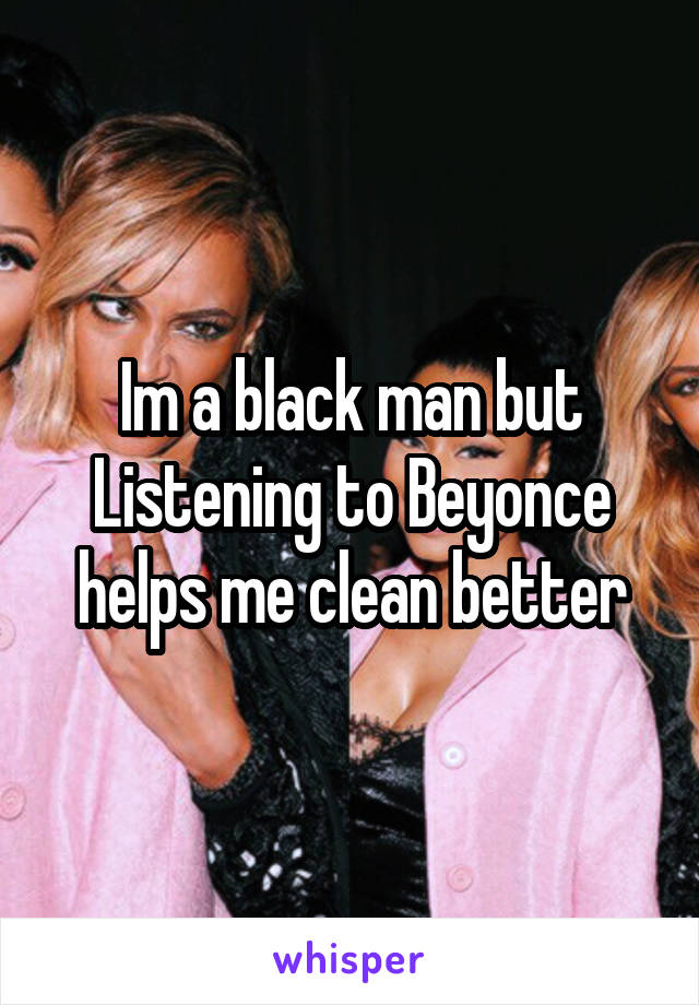 Im a black man but Listening to Beyonce helps me clean better