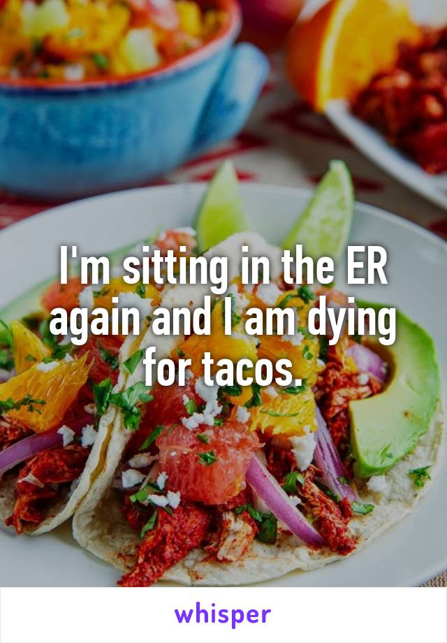 I'm sitting in the ER again and I am dying for tacos.