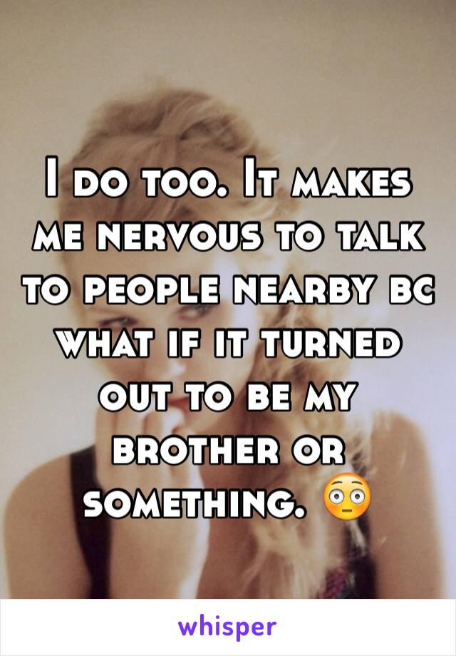 I do too. It makes me nervous to talk to people nearby bc what if it turned out to be my brother or something. 😳