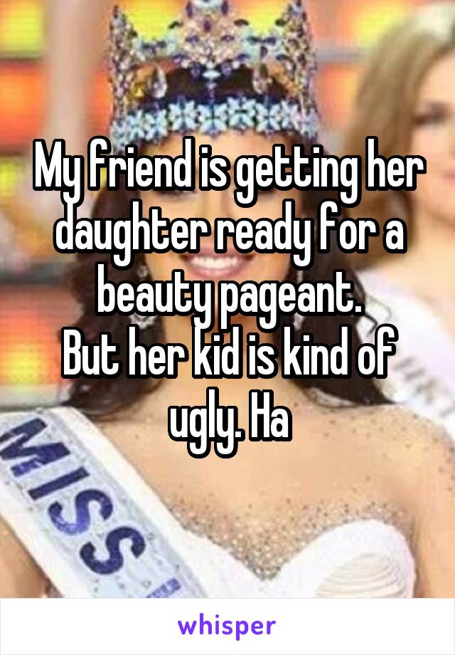 My friend is getting her daughter ready for a beauty pageant.
But her kid is kind of ugly. Ha
 