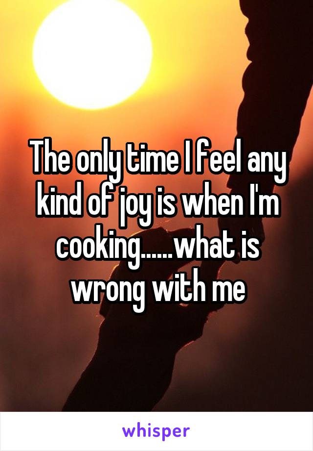 The only time I feel any kind of joy is when I'm cooking......what is wrong with me