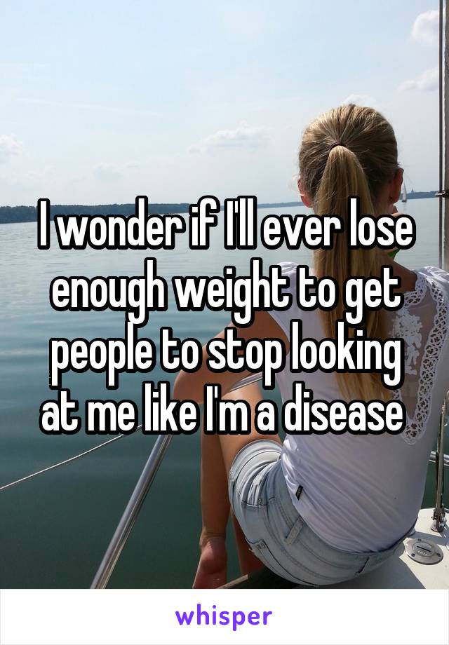 I wonder if I'll ever lose enough weight to get people to stop looking at me like I'm a disease 