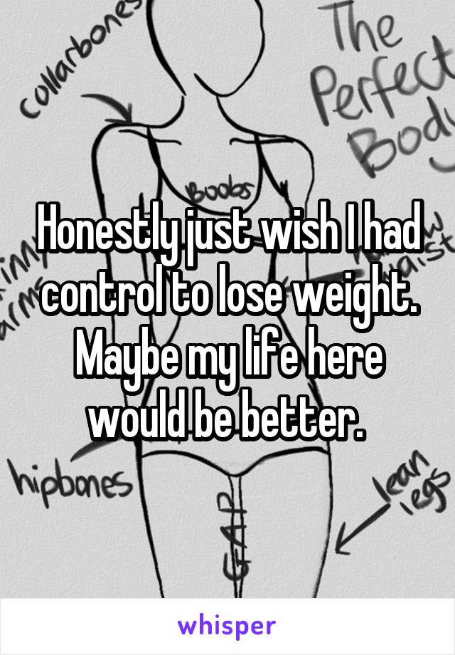 Honestly just wish I had control to lose weight. Maybe my life here would be better. 