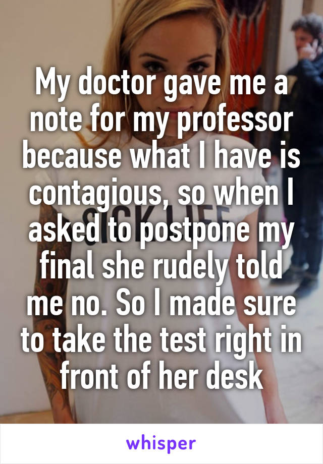 My doctor gave me a note for my professor because what I have is contagious, so when I asked to postpone my final she rudely told me no. So I made sure to take the test right in front of her desk