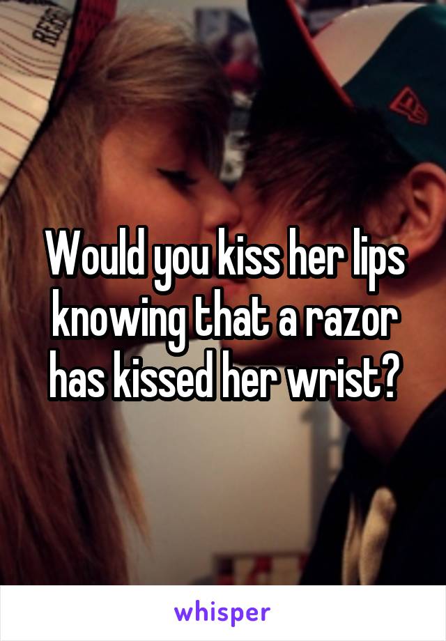 Would you kiss her lips knowing that a razor has kissed her wrist?