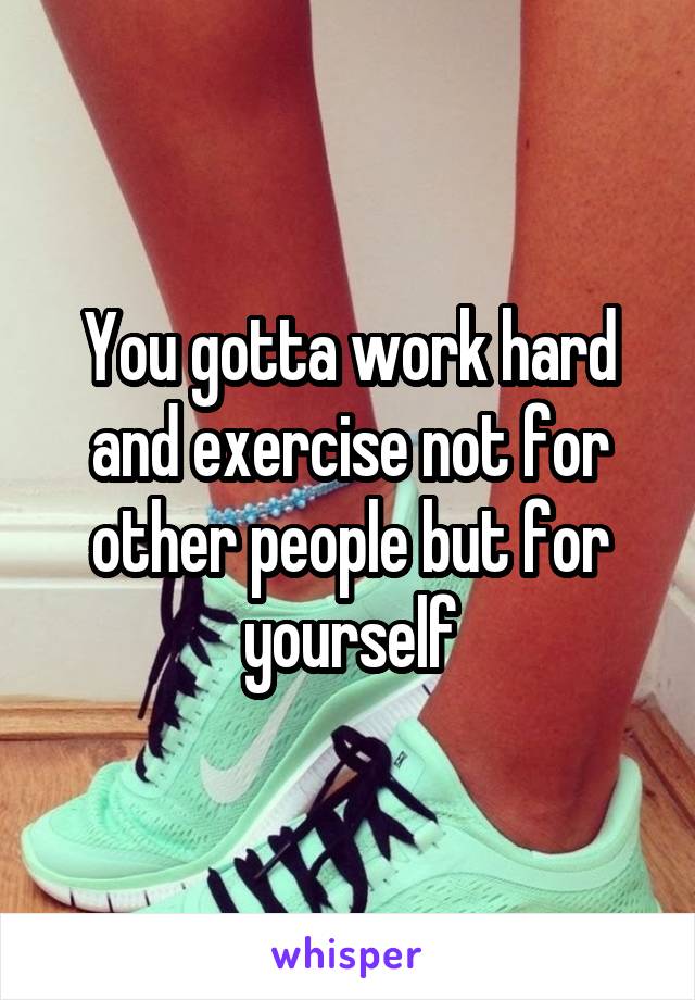 You gotta work hard and exercise not for other people but for yourself