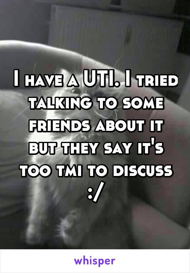 I have a UTI. I tried talking to some friends about it but they say it's too tmi to discuss :/