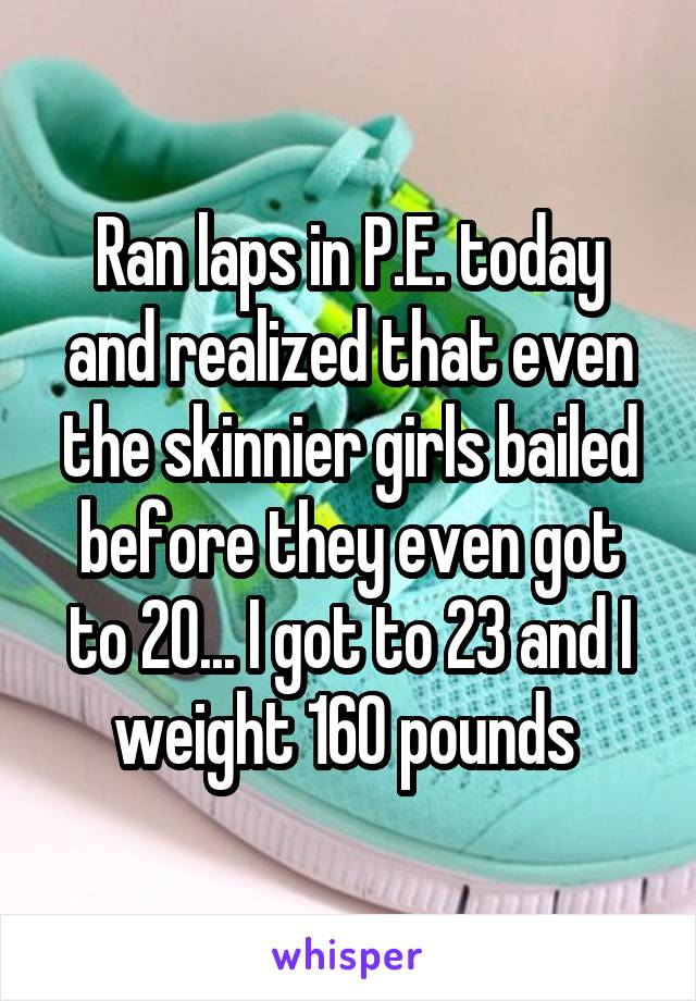 Ran laps in P.E. today and realized that even the skinnier girls bailed before they even got to 20... I got to 23 and I weight 160 pounds 