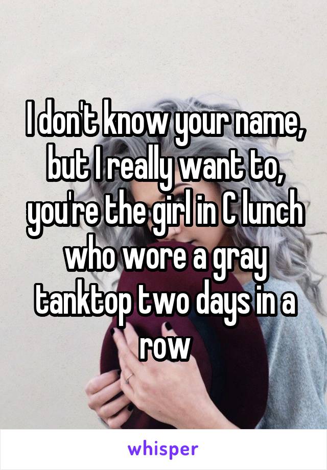 I don't know your name, but I really want to, you're the girl in C lunch who wore a gray tanktop two days in a row