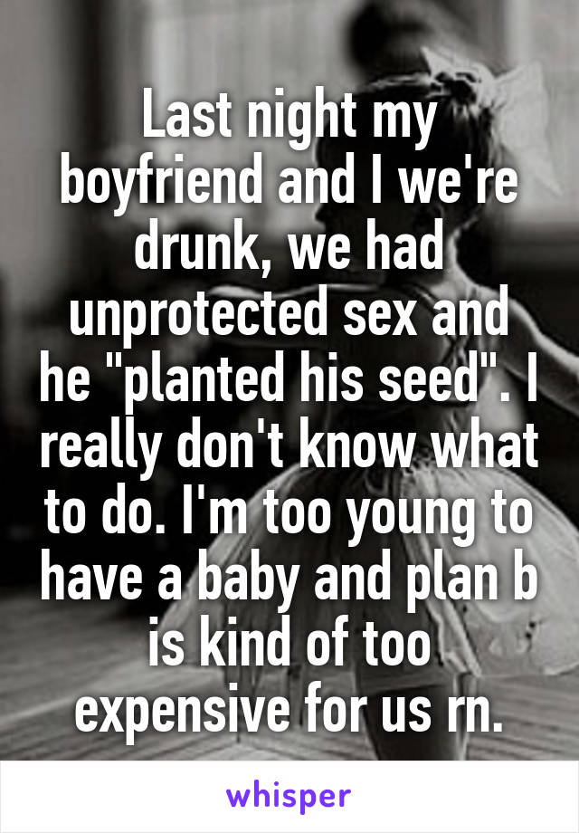 Last night my boyfriend and I we're drunk, we had unprotected sex and he "planted his seed". I really don't know what to do. I'm too young to have a baby and plan b is kind of too expensive for us rn.