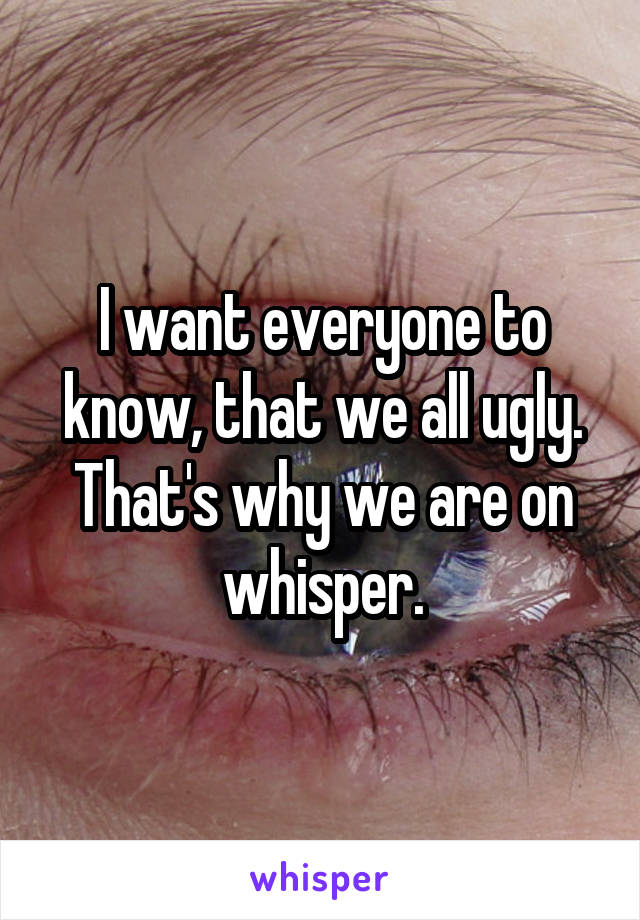 I want everyone to know, that we all ugly. That's why we are on whisper.