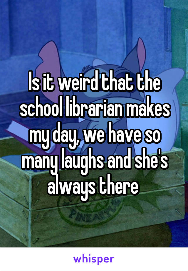 Is it weird that the school librarian makes my day, we have so many laughs and she's always there 