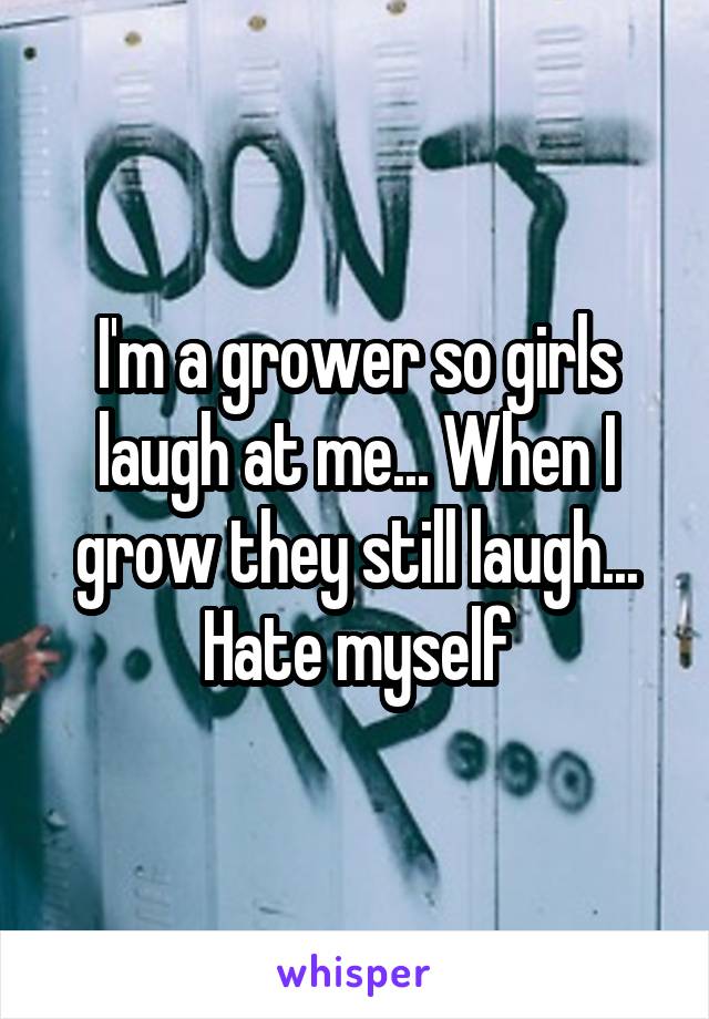 I'm a grower so girls laugh at me... When I grow they still laugh... Hate myself