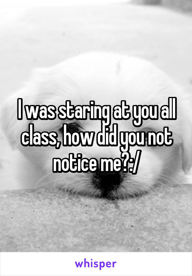 I was staring at you all class, how did you not notice me?:/