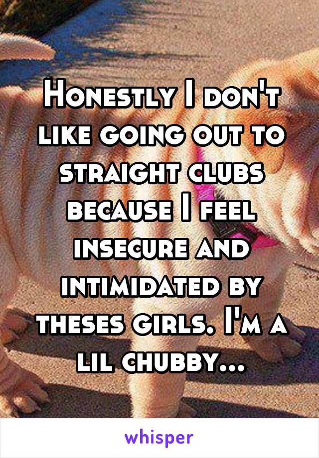 Honestly I don't like going out to straight clubs because I feel insecure and intimidated by theses girls. I'm a lil chubby...