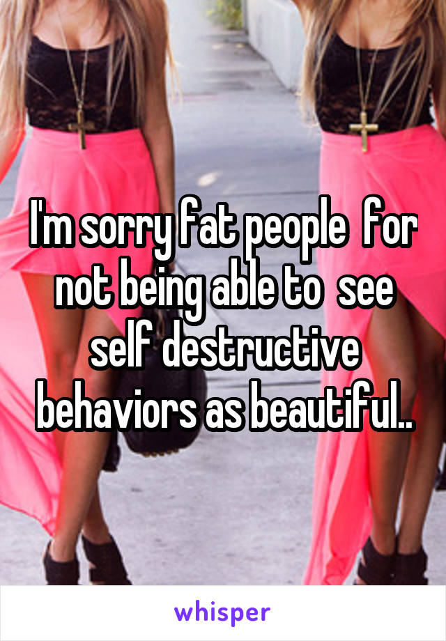 I'm sorry fat people  for not being able to  see self destructive behaviors as beautiful..