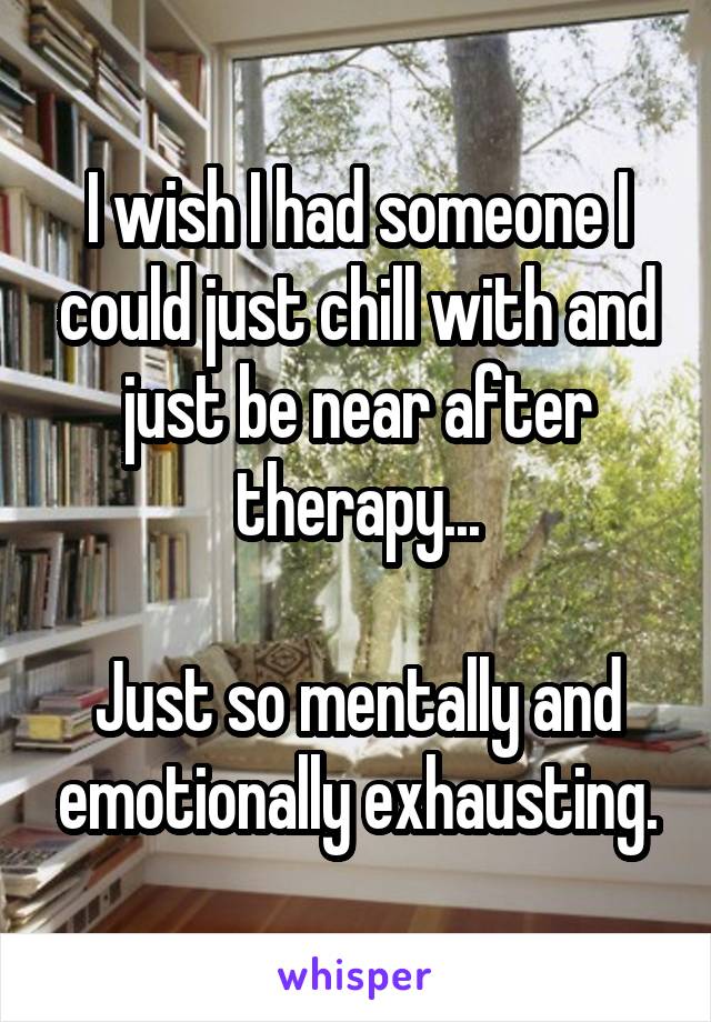 I wish I had someone I could just chill with and just be near after therapy...

Just so mentally and emotionally exhausting.