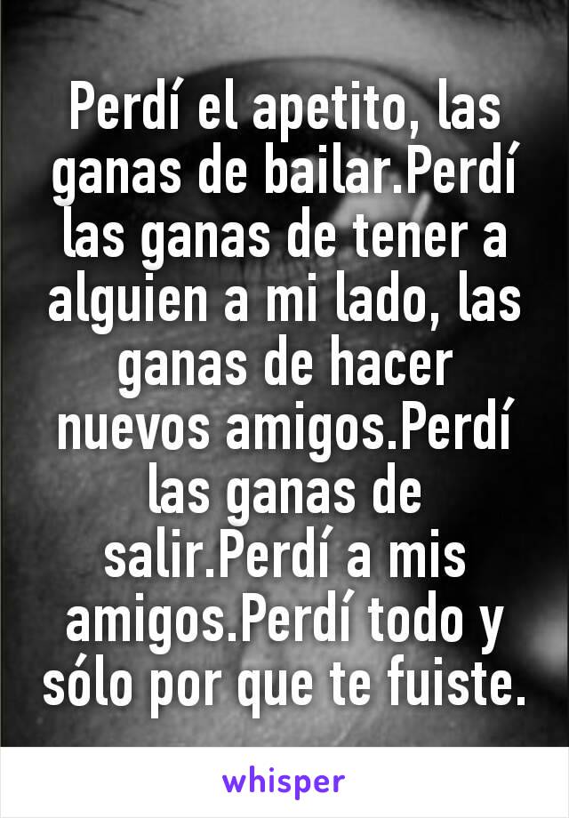 Perdí el apetito, las ganas de bailar.Perdí las ganas de tener a alguien a mi lado, las ganas de hacer nuevos amigos.Perdí las ganas de salir.Perdí a mis  amigos.Perdí todo y sólo por que te fuiste.