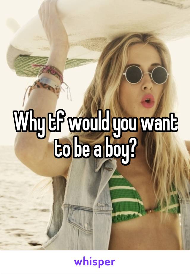 Why tf would you want to be a boy?