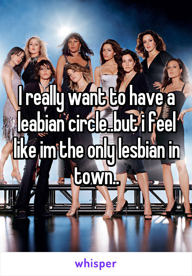 I really want to have a leabian circle..but i feel like im the only lesbian in town..