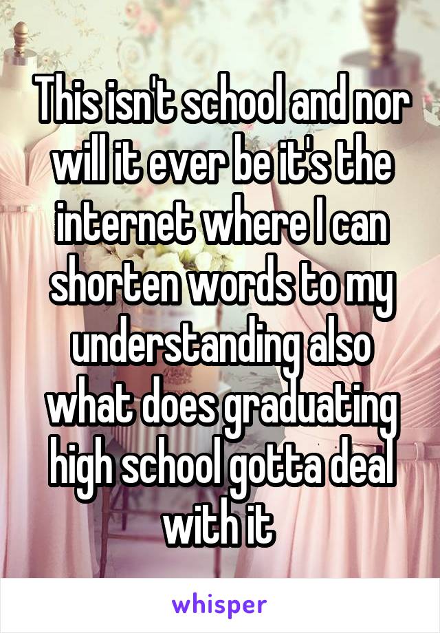 This isn't school and nor will it ever be it's the internet where I can shorten words to my understanding also what does graduating high school gotta deal with it 