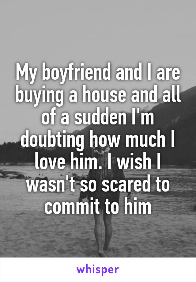 My boyfriend and I are buying a house and all of a sudden I'm doubting how much I love him. I wish I wasn't so scared to commit to him