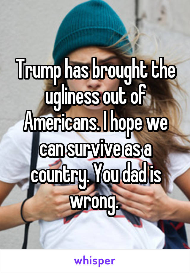 Trump has brought the ugliness out of Americans. I hope we can survive as a country. You dad is wrong. 