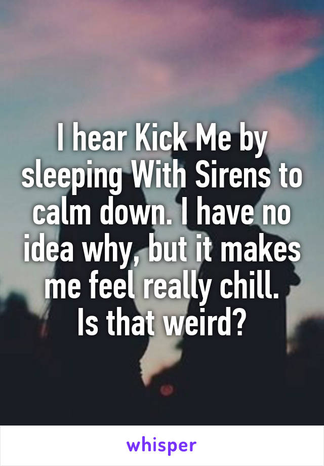 I hear Kick Me by sleeping With Sirens to calm down. I have no idea why, but it makes me feel really chill.
Is that weird?