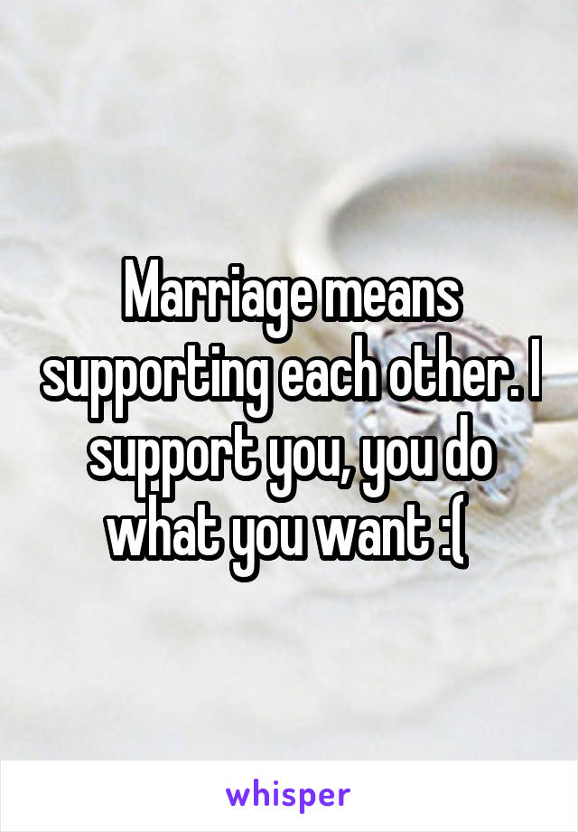 Marriage means supporting each other. I support you, you do what you want :( 