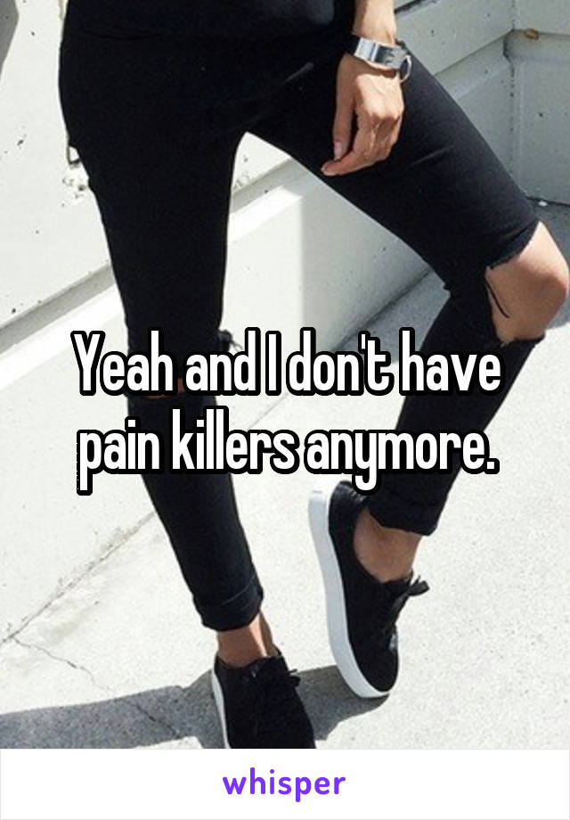 Yeah and I don't have pain killers anymore.