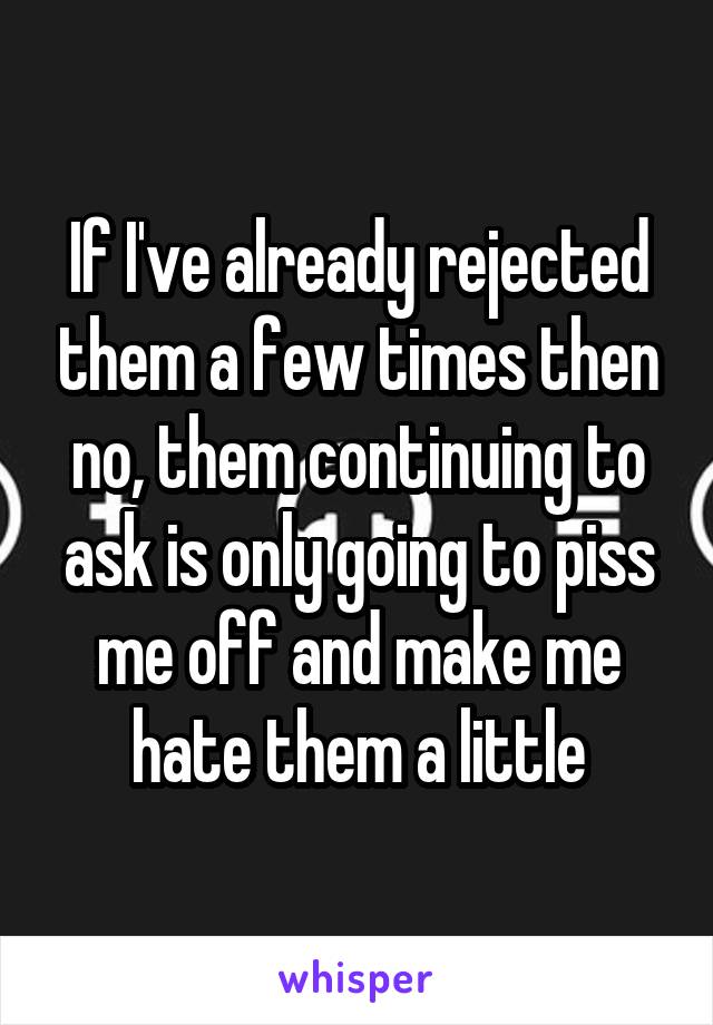 If I've already rejected them a few times then no, them continuing to ask is only going to piss me off and make me hate them a little