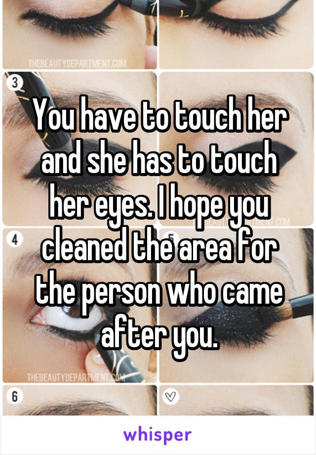 You have to touch her and she has to touch her eyes. I hope you cleaned the area for the person who came after you.