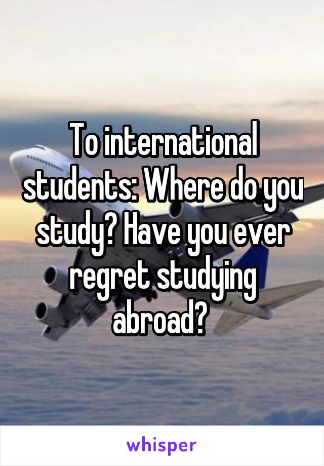 To international students: Where do you study? Have you ever regret studying abroad? 