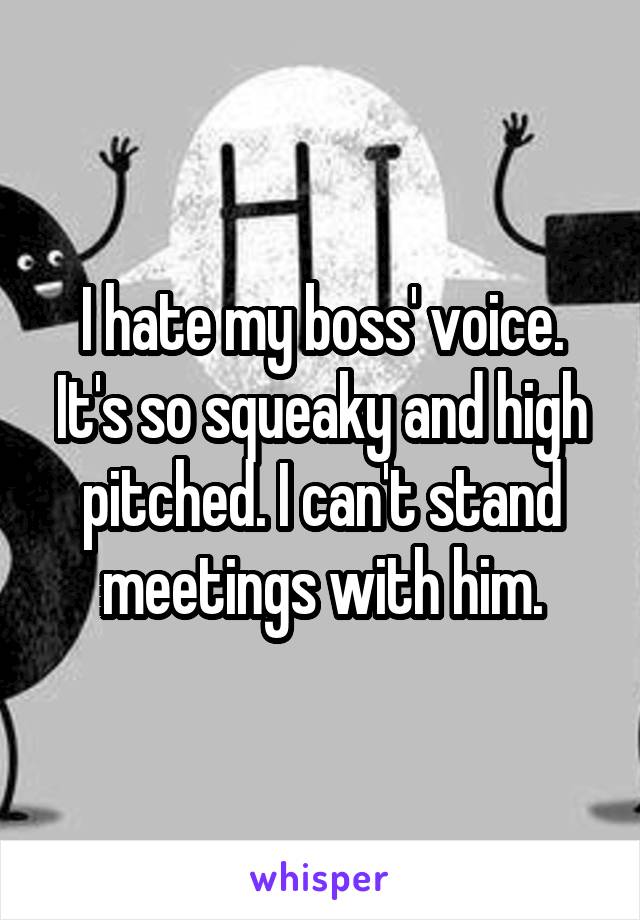 I hate my boss' voice. It's so squeaky and high pitched. I can't stand meetings with him.