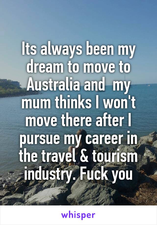 Its always been my dream to move to Australia and  my mum thinks I won't move there after I pursue my career in the travel & tourism industry. Fuck you