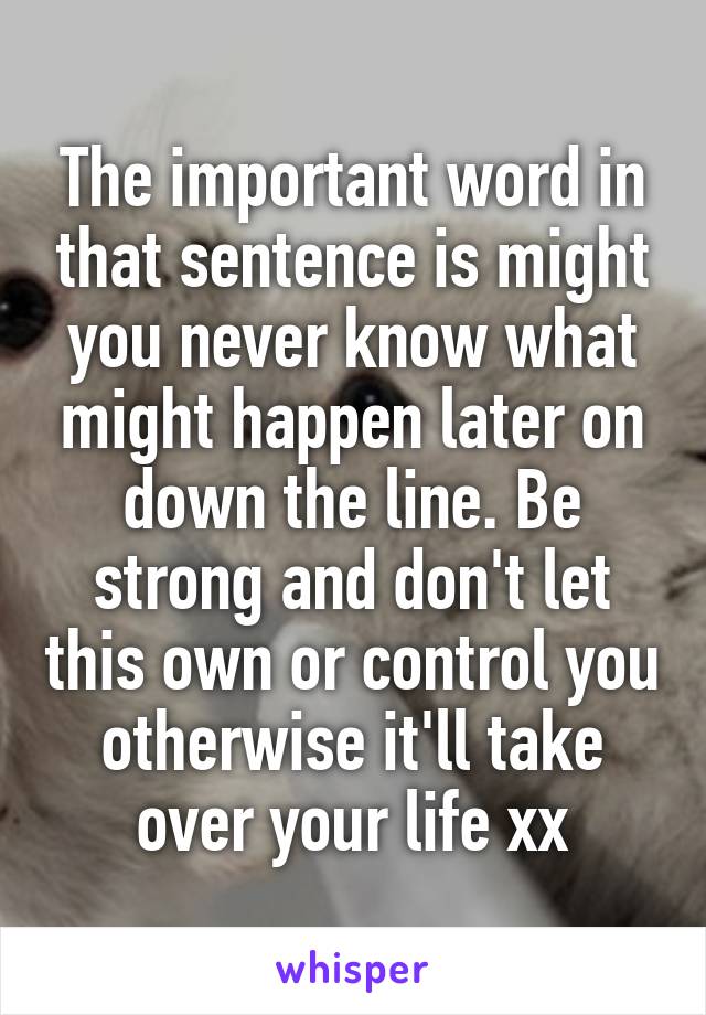 The important word in that sentence is might you never know what might happen later on down the line. Be strong and don't let this own or control you otherwise it'll take over your life xx