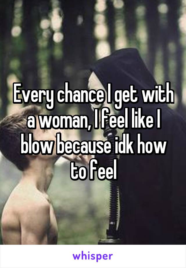 Every chance I get with a woman, I feel like I blow because idk how to feel