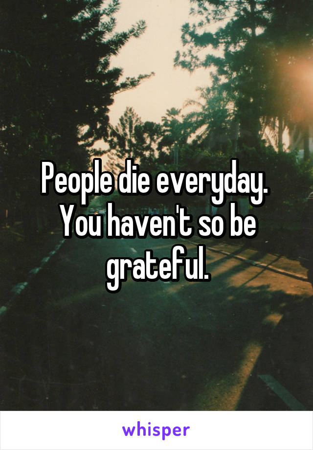 People die everyday. 
You haven't so be grateful.