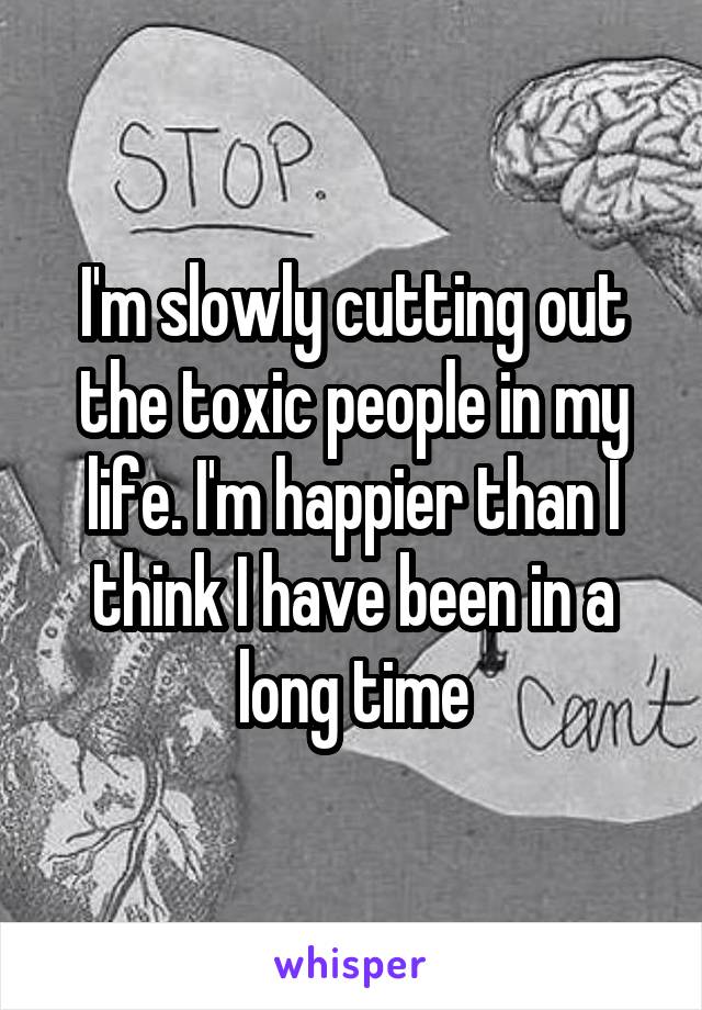 I'm slowly cutting out the toxic people in my life. I'm happier than I think I have been in a long time