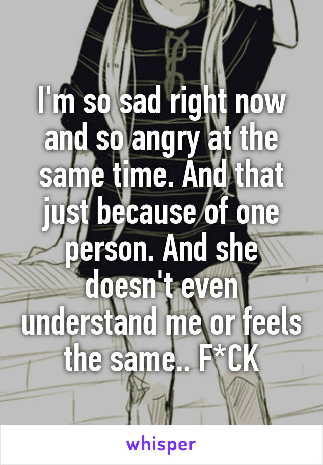 I'm so sad right now and so angry at the same time. And that just because of one person. And she doesn't even understand me or feels the same.. F*CK