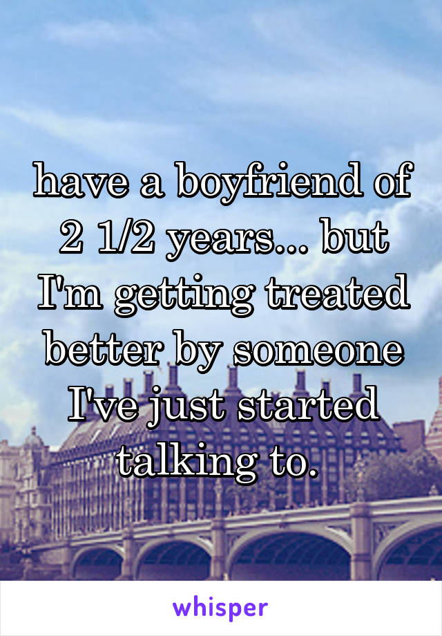 have a boyfriend of 2 1/2 years... but I'm getting treated better by someone I've just started talking to. 